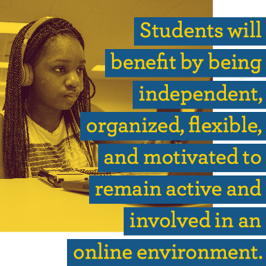 Students will benefit by being independent, organized, flexible, and motivated to remain active and involved in an online env Students will benefit by being independent, organized, flexible, and motivated to remain active and involved in an online env